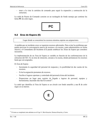 Material de Referencia 	 Curso SCI
–	 tener a la vista la cartelera de comando para seguir la expansión y contracción de la
estructura.
La señal de Puesto de Comando consiste en un rectángulo de fondo naranja que contiene las
letras PC de color negro.
PC

9.2 Área de Espera (E)
Lugar donde se concentran los recursos mientras esperan sus asignaciones.
A medida que un incidente crece se requieren recursos adicionales. Para evitar los problemas que
podría provocar la convergencia masiva de recursos a la escena y para administrarlos en forma
efectiva, el Comandante del Incidente (CI) puede establecer las Áreas de Espera que considere
necesarias.
La implementación de un Área de Espera es variable en función de las conformaciones de la
estructura del SCI. Es un área de retención, cercana a la escena, donde permanecen los recursos
hasta que son asignados.
El Área de Espera:
–	 Incrementa la seguridad del personal de respuesta y la posibilidad de dar cuenta de los
recursos.
–	 Evita la asignación prematura de recursos.
–	 Facilita el ingreso oportuno y controlado del personal al área del incidente.
–	 Proporciona un lugar para registro de llegada e ingreso de personal, equipos y
herramientas, haciendo más fácil el control13
.
La señal que identifica al Área de Espera es un círculo con fondo amarillo y una E de color
negro en su interior.
E
13
El tema se completará más adelante en el Cap.11, Movilización, Desmovilización y Cierre.
Rev. 1-08 	 MR 33
 