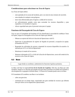 Material de Referencia 	 Curso SCI
Consideraciones para seleccionar un Área de Espera
Las Áreas de Espera deben:
–	 estar apartadas de la escena del incidente, pero a no más de cinco minutos de recorrido.
–	 estar alejadas de cualquier zona peligrosa.
–	 tener rutas diferenciadas para el ingreso y salida de los recursos.
–	 ser suficientemente grandes como para acomodar los recursos disponibles y para
expandirse si el incidente lo requiere.
–	 ofrecer seguridad tanto para el personal como para el equipo.
Funciones del Encargado del Área de Espera
Una vez que el Comandante del Incidente (CI) ha identificado la necesidad de establecer Áreas
de Espera, asigna los Encargados de las Áreas de Espera que deberán:
–	 Obtener un reporte del Jefe de la Sección de Operaciones o del CI.
–	 Supervisar el procedimiento de registro de llegadas de personal y recepción de equipo.
(Formulario SCI 211)
–	 Responder las solicitudes de recursos, asignando los recursos disponibles de acuerdo a lo
indicado por el CI o el Jefe de Operaciones.
–	 Monitorear el estado de los recursos.
–	 Mantener informados al CI y al Jefe de la Sección de Operaciones, acerca del estado de los
recursos en las Áreas de Espera.
9.3 Base
Lugar donde se coordinan y administran las funciones logísticas primarias.
La Base está bajo la responsabilidad de la Sección de Logística. Sólo hay una Base por cada
incidente, aunque no se descarta que puedan activarse bases auxiliares (el nombre del incidente u
otra designación se agregará al término Base). El Puesto de Comando puede estar en la Base.
El Comandante (CI) establece una Base si un incidente:
–	 cubre una gran área.
–	 continuará por un tiempo largo, requiriendo una gran cantidad de recursos que deberán
rotar por turnos en las asignaciones operacionales.
Rev. 1-08 	 MR 34
 