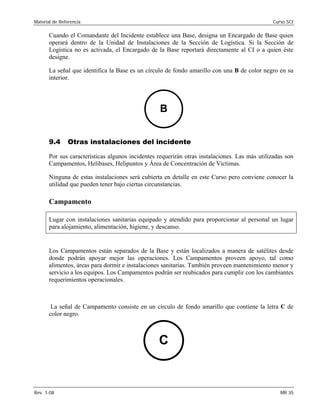 Material de Referencia Curso SCI
Cuando el Comandante del Incidente establece una Base, designa un Encargado de Base quien
operará dentro de la Unidad de Instalaciones de la Sección de Logística. Si la Sección de
Logística no es activada, el Encargado de la Base reportará directamente al CI o a quien éste
designe.
La señal que identifica la Base es un círculo de fondo amarillo con una B de color negro en su
interior.
B
9.4 Otras instalaciones del incidente
Por sus características algunos incidentes requerirán otras instalaciones. Las más utilizadas son
Campamentos, Helibases, Helipuntos y Área de Concentración de Víctimas.
Ninguna de estas instalaciones será cubierta en detalle en este Curso pero conviene conocer la
utilidad que pueden tener bajo ciertas circunstancias.
Campamento
Lugar con instalaciones sanitarias equipado y atendido para proporcionar al personal un lugar
para alojamiento, alimentación, higiene, y descanso.
Los Campamentos están separados de la Base y están localizados a manera de satélites desde
donde podrán apoyar mejor las operaciones. Los Campamentos proveen apoyo, tal como
alimentos, áreas para dormir e instalaciones sanitarias. También proveen mantenimiento menor y
servicio a los equipos. Los Campamentos podrán ser reubicados para cumplir con los cambiantes
requerimientos operacionales.
La señal de Campamento consiste en un círculo de fondo amarillo que contiene la letra C de
color negro.
C
Rev. 1-08 MR 35
 