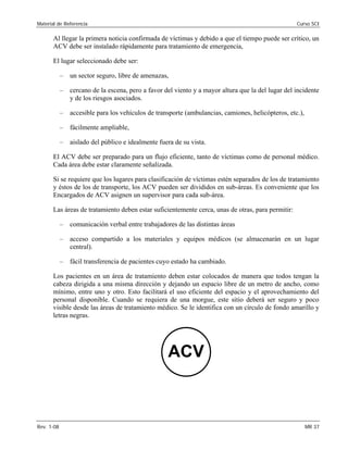 Material de Referencia 	 Curso SCI
Al llegar la primera noticia confirmada de víctimas y debido a que el tiempo puede ser crítico, un
ACV debe ser instalado rápidamente para tratamiento de emergencia,
El lugar seleccionado debe ser:
–	 un sector seguro, libre de amenazas,
–	 cercano de la escena, pero a favor del viento y a mayor altura que la del lugar del incidente
y de los riesgos asociados.
–	 accesible para los vehículos de transporte (ambulancias, camiones, helicópteros, etc.),
–	 fácilmente ampliable,
–	 aislado del público e idealmente fuera de su vista.
El ACV debe ser preparado para un flujo eficiente, tanto de víctimas como de personal médico.
Cada área debe estar claramente señalizada.
Si se requiere que los lugares para clasificación de víctimas estén separados de los de tratamiento
y éstos de los de transporte, los ACV pueden ser divididos en sub-áreas. Es conveniente que los
Encargados de ACV asignen un supervisor para cada sub-área.
Las áreas de tratamiento deben estar suficientemente cerca, unas de otras, para permitir:
–	 comunicación verbal entre trabajadores de las distintas áreas
–	 acceso compartido a los materiales y equipos médicos (se almacenarán en un lugar
central).
–	 fácil transferencia de pacientes cuyo estado ha cambiado.
Los pacientes en un área de tratamiento deben estar colocados de manera que todos tengan la
cabeza dirigida a una misma dirección y dejando un espacio libre de un metro de ancho, como
mínimo, entre uno y otro. Esto facilitará el uso eficiente del espacio y el aprovechamiento del
personal disponible. Cuando se requiera de una morgue, este sitio deberá ser seguro y poco
visible desde las áreas de tratamiento médico. Se le identifica con un círculo de fondo amarillo y
letras negras.
ACV
Rev. 1-08 	 MR 37
 