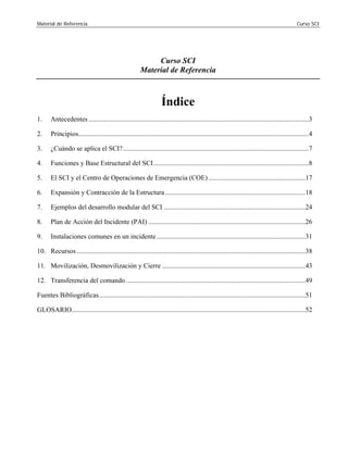 Material de Referencia Curso SCI
Curso SCI 

Material de Referencia 

Índice
1. Antecedentes .................................................................................................................................3 

2. Principios.......................................................................................................................................4 

3. ¿Cuándo se aplica el SCI?.............................................................................................................7 

4. Funciones y Base Estructural del SCI...........................................................................................8 

5. El SCI y el Centro de Operaciones de Emergencia (COE).........................................................17 

6. Expansión y Contracción de la Estructura ..................................................................................18

7. Ejemplos del desarrollo modular del SCI ...................................................................................24

8. Plan de Acción del Incidente (PAI) ............................................................................................26 

9. Instalaciones comunes en un incidente .......................................................................................31 

10. Recursos......................................................................................................................................38 

11. Movilización, Desmovilización y Cierre ....................................................................................43 

12. Transferencia del comando .........................................................................................................49 

Fuentes Bibliográficas.........................................................................................................................51 

GLOSARIO.........................................................................................................................................52 

 