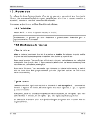 Material de Referencia Curso SCI
10. Recur sos
En cualquier incidente, la administración eficaz de los recursos es un punto de gran importancia.
Llevar a cabo una operación eficiente requiere capacidad para seleccionar el recurso, garantizar su
seguridad y mantener el control de los que han sido asignados.
Los recursos se describen por su Clase, Tipo, Categoría y Estado.
10.1 Definición
Dentro del SCI se utiliza el siguiente concepto de recurso:
Equipamiento y/o personal que están disponibles o potencialmente disponibles para su
aplicación táctica a un incidente.
10.2 Clasificación de recursos
Clase de recurso
Clase se refiere a los recursos descritos de acuerdo a su función. Por ejemplo, vehículo policial
(vigilancia), helicóptero (transporte), motobomba (movimiento de líquidos), etc.
Recursos de la misma Clase pueden ser utilizados por diferentes instituciones en una variedad de
emergencias. Por ejemplo, tanto el departamento de policía como los bomberos usan depósitos
de combustible y transportes para brigadas.
Recursos de diferentes Clases son usados específicamente por ciertas instituciones y se aplican
sólo en ciertas áreas. Por ejemplo vehículos policiales (seguridad, policía), los vehículos de
extinción (bomberos).
Tipo de recurso
Tipo indica recursos específicos descritos de acuerdo a su nivel de capacidad. Usualmente los
recursos se tipifican por número. El Tipo 1 expresa el de mayor capacidad, el Tipo 2 la siguiente
y así sucesivamente.
Por ejemplo, en en una unidad de transporte con varios helicópteros, un helicóptero Tipo 1 tiene
capacidad para 16 personas. Un helicóptero Tipo 3 tiene capacidad para cinco personas.
La tipificación de recursos ayuda en la planificación para escoger los más adecuados para una
asignación táctica.
Rev. 1-08 MR 38
 