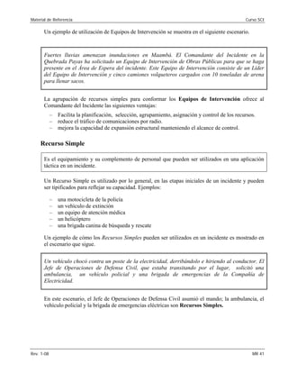 Material de Referencia Curso SCI
Un ejemplo de utilización de Equipos de Intervención se muestra en el siguiente escenario.
Fuertes lluvias amenazan inundaciones en Maambá. El Comandante del Incidente en la
Quebrada Payas ha solicitado un Equipo de Intervención de Obras Públicas para que se haga
presente en el Área de Espera del incidente. Este Equipo de Intervención consiste de un Líder
del Equipo de Intervención y cinco camiones volqueteros cargados con 10 toneladas de arena
para llenar sacos.
La agrupación de recursos simples para conformar los Equipos de Intervención ofrece al
Comandante del Incidente las siguientes ventajas:
– Facilita la planificación, selección, agrupamiento, asignación y control de los recursos.
– reduce el tráfico de comunicaciones por radio.
– mejora la capacidad de expansión estructural manteniendo el alcance de control.
Recurso Simple
Es el equipamiento y su complemento de personal que pueden ser utilizados en una aplicación
táctica en un incidente.
Un Recurso Simple es utilizado por lo general, en las etapas iniciales de un incidente y pueden
ser tipificados para reflejar su capacidad. Ejemplos:
– una motocicleta de la policía
– un vehículo de extinción
– un equipo de atención médica
– un helicóptero
– una brigada canina de búsqueda y rescate
Un ejemplo de cómo los Recursos Simples pueden ser utilizados en un incidente es mostrado en
el escenario que sigue.
Un vehículo chocó contra un poste de la electricidad, derribándolo e hiriendo al conductor. El
Jefe de Operaciones de Defensa Civil, que estaba transitando por el lugar, solicitó una
ambulancia, un vehículo policial y una brigada de emergencias de la Compañía de
Electricidad.
En este escenario, el Jefe de Operaciones de Defensa Civil asumió el mando; la ambulancia, el
vehículo policial y la brigada de emergencias eléctricas son Recursos Simples.
Rev. 1-08 MR 41
 