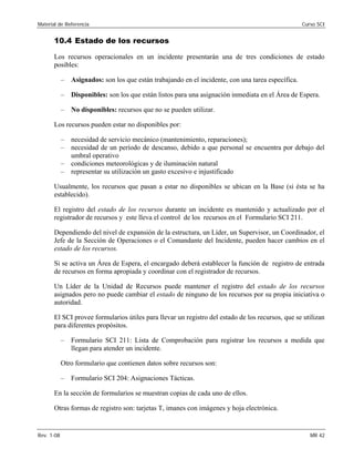Material de Referencia 	 Curso SCI
10.4 Estado de los recursos
Los recursos operacionales en un incidente presentarán una de tres condiciones de estado
posibles:
–	 Asignados: son los que están trabajando en el incidente, con una tarea específica.
–	 Disponibles: son los que están listos para una asignación inmediata en el Área de Espera.
– No disponibles: recursos que no se pueden utilizar.
Los recursos pueden estar no disponibles por:
–	 necesidad de servicio mecánico (mantenimiento, reparaciones);
–	 necesidad de un período de descanso, debido a que personal se encuentra por debajo del
umbral operativo
–	 condiciones meteorológicas y de iluminación natural
–	 representar su utilización un gasto excesivo e injustificado
Usualmente, los recursos que pasan a estar no disponibles se ubican en la Base (si ésta se ha
establecido).
El registro del estado de los recursos durante un incidente es mantenido y actualizado por el
registrador de recursos y este lleva el control de los recursos en el Formulario SCI 211.
Dependiendo del nivel de expansión de la estructura, un Líder, un Supervisor, un Coordinador, el
Jefe de la Sección de Operaciones o el Comandante del Incidente, pueden hacer cambios en el
estado de los recursos.
Si se activa un Área de Espera, el encargado deberá establecer la función de registro de entrada
de recursos en forma apropiada y coordinar con el registrador de recursos.
Un Líder de la Unidad de Recursos puede mantener el registro del estado de los recursos
asignados pero no puede cambiar el estado de ninguno de los recursos por su propia iniciativa o
autoridad.
El SCI provee formularios útiles para llevar un registro del estado de los recursos, que se utilizan
para diferentes propósitos.
–	 Formulario SCI 211: Lista de Comprobación para registrar los recursos a medida que
llegan para atender un incidente.
Otro formulario que contienen datos sobre recursos son:
– Formulario SCI 204: Asignaciones Tácticas.
En la sección de formularios se muestran copias de cada uno de ellos.
Otras formas de registro son: tarjetas T, imanes con imágenes y hoja electrónica.
Rev. 1-08 	 MR 42
 