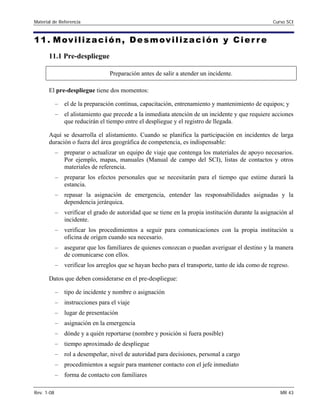 Material de Referencia 	 Curso SCI
11. Movilización, Desmovilización y Cier re
11.1 Pre-despliegue
Preparación antes de salir a atender un incidente.
El pre-despliegue tiene dos momentos:
–	 el de la preparación continua, capacitación, entrenamiento y mantenimiento de equipos; y
–	 el alistamiento que precede a la inmediata atención de un incidente y que requiere acciones
que reducirán el tiempo entre el despliegue y el registro de llegada.
Aquí se desarrolla el alistamiento. Cuando se planifica la participación en incidentes de larga
duración o fuera del área geográfica de competencia, es indispensable:
–	 preparar o actualizar un equipo de viaje que contenga los materiales de apoyo necesarios.
Por ejemplo, mapas, manuales (Manual de campo del SCI), listas de contactos y otros
materiales de referencia.
–	 preparar los efectos personales que se necesitarán para el tiempo que estime durará la
estancia.
–	 repasar la asignación de emergencia, entender las responsabilidades asignadas y la
dependencia jerárquica.
–	 verificar el grado de autoridad que se tiene en la propia institución durante la asignación al
incidente.
–	 verificar los procedimientos a seguir para comunicaciones con la propia institución u
oficina de origen cuando sea necesario.
–	 asegurar que los familiares de quienes conozcan o puedan averiguar el destino y la manera
de comunicarse con ellos.
–	 verificar los arreglos que se hayan hecho para el transporte, tanto de ida como de regreso.
Datos que deben considerarse en el pre-despliegue:
–	 tipo de incidente y nombre o asignación
–	 instrucciones para el viaje
–	 lugar de presentación
–	 asignación en la emergencia
–	 dónde y a quién reportarse (nombre y posición si fuera posible)
–	 tiempo aproximado de despliegue
–	 rol a desempeñar, nivel de autoridad para decisiones, personal a cargo
–	 procedimientos a seguir para mantener contacto con el jefe inmediato
–	 forma de contacto con familiares
Rev. 1-08 	 MR 43
 