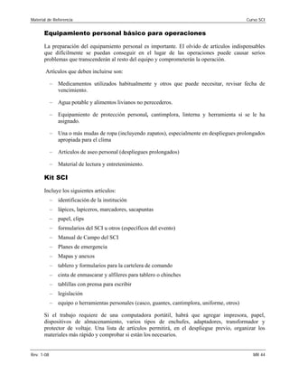 Material de Referencia 	 Curso SCI
Equipamiento personal básico para operaciones
La preparación del equipamiento personal es importante. El olvido de artículos indispensables
que difícilmente se puedan conseguir en el lugar de las operaciones puede causar serios
problemas que transcenderán al resto del equipo y comprometerán la operación.
Artículos que deben incluirse son:
–	 Medicamentos utilizados habitualmente y otros que puede necesitar, revisar fecha de
vencimiento.
–	 Agua potable y alimentos livianos no perecederos.
–	 Equipamiento de protección personal, cantimplora, linterna y herramienta si se le ha
asignado.
–	 Una o más mudas de ropa (incluyendo zapatos), especialmente en despliegues prolongados
apropiada para el clima
–	 Artículos de aseo personal (despliegues prolongados)
–	 Material de lectura y entretenimiento.
Kit SCI
Incluye los siguientes artículos:
–	 identificación de la institución
–	 lápices, lapiceros, marcadores, sacapuntas
–	 papel, clips
–	 formularios del SCI u otros (específicos del evento)
–	 Manual de Campo del SCI
–	 Planes de emergencia
–	 Mapas y anexos
–	 tablero y formularios para la cartelera de comando
–	 cinta de enmascarar y alfileres para tablero o chinches
–	 tablillas con prensa para escribir
–	 legislación
–	 equipo o herramientas personales (casco, guantes, cantimplora, uniforme, otros)
Si el trabajo requiere de una computadora portátil, habrá que agregar impresora, papel,
dispositivos de almacenamiento, varios tipos de enchufes, adaptadores, transformador y
protector de voltaje. Una lista de artículos permitirá, en el despliegue previo, organizar los
materiales más rápido y comprobar si están los necesarios.
Rev. 1-08 	 MR 44
 