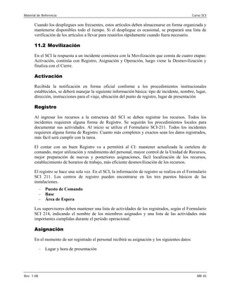 Material de Referencia Curso SCI
Cuando los despliegues son frecuentes, estos artículos deben almacenarse en forma organizada y
mantenerse disponibles todo el tiempo. Si el despliegue es ocasional, se preparará una lista de
verificación de los artículos a llevar para reunirlos rápidamente cuando fuera necesario.
11.2 Movilización
En el SCI la respuesta a un incidente comienza con la Movilización que consta de cuatro etapas:
Activación, continúa con Registro, Asignación y Operación, luego viene la Desmovilización y
finaliza con el Cierre.
Activación
Recibida la notificación en forma oficial conforme a los procedimientos institucionales
establecidos, se deberá manejar la siguiente información básica: tipo de incidente, nombre, lugar,
dirección, instrucciones para el viaje, ubicación del punto de registro, lugar de presentación
Registro
Al ingresar los recursos a la estructura del SCI se deben registrar los recursos. Todos los
incidentes requieren alguna forma de Registro. Se seguirán los procedimientos locales para
documentar sus actividades. Al inicio se utiliza el Formulario SCI-211. Todos los incidentes
requieren alguna forma de Registro. Cuanto más completos y exactos sean los datos registrados,
más fácil será cumplir con la tarea.
El contar con un buen Registro va a permitirá al CI: mantener actualizada la cartelera de
comando, mejor utilización y rendimiento del personal, mayor control de la Unidad de Recursos,
mejor preparación de nuevas y posteriores asignaciones, fácil localización de los recursos,
establecimiento de horarios de trabajo, más eficiente desmovilización de los recursos.
El registro se hace una sola vez. En el SCI, la información de registro se realiza en el Formulario
SCI 211. Los centros de registro pueden encontrarse en los tres puestos básicos de las
instalaciones.
– Puesto de Comando
– Base
– Área de Espera
Los supervisores deben mantener una lista de actividades de los registrados, según el Formulario
SCI 214, indicando el nombre de los miembros asignados y una lista de las actividades más
importantes cumplidas durante el período operacional.
Asignación
En el momento de ser registrado el personal recibirá su asignación y los siguientes datos:
– Lugar y hora de presentación
Rev. 1-08 MR 45
 