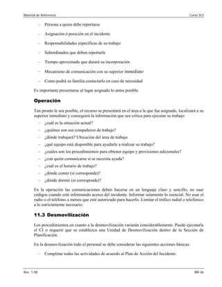 Material de Referencia Curso SCI
– Persona a quien debe reportarse
– Asignación ó posición en el incidente
– Responsabilidades específicas de su trabajo
– Subordinados que deben reportarle
– Tiempo aproximado que durará su incorporación
– Mecanismo de comunicación con su superior inmediato
– Como podrá su familia contactarlo en caso de necesidad
Es importante presentarse al lugar asignado lo antes posible.
Operación
Tan pronto le sea posible, el recurso se presentará en el área a la que fue asignado, localizará a su
superior inmediato y conseguirá la información que sea crítica para ejecutar su trabajo:
– ¿cuál es la situación actual?
– ¿quiénes son sus compañeros de trabajo?
– ¿dónde trabajará? Ubicación del área de trabajo
– ¿qué equipo está disponible para ayudarle a realizar su trabajo?
– ¿cuáles son los procedimientos para obtener equipo y provisiones adicionales?
– ¿con quién comunicarse si se necesita ayuda?
– ¿cuál es el horario de trabajo?
– ¿dónde comer (si corresponde)?
– ¿dónde dormir (si corresponde)?
En la operación las comunicaciones deben hacerse en un lenguaje claro y sencillo, no usar
códigos cuando esté informando acerca del incidente. Informar solamente lo esencial. No usar el
radio o el teléfono a menos que esté autorizado para hacerlo. Limitar el tráfico radial o telefónico
a lo estrictamente necesario.
11.3 Desmovilización
Los procedimientos en cuanto a la desmovilización variarán considerablemente. Puede ejecutarla
el CI o requerir que se establezca una Unidad de Desmovilización dentro de la Sección de
Planificación.
En la desmovilización todo el personal se debe considerar las siguientes acciones básicas:
– Completar todas las actividades de acuerdo al Plan de Acción del Incidente.
Rev. 1-08 MR 46
 