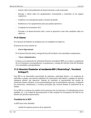 Material de Referencia 	 Curso SCI
–	 Instruir sobre el procedimiento de desmovilización a todo el personal.
–	 Recoger y ubicar todos los equipamientos, herramientas y materiales en los lugares
respectivos.
–	 Establecer con anticipación puntos y horario de partida.
–	 Reabastecer a los equipamientos para que queden operativos.
–	 Completar los Formularios SCI.
–	 Proceder a la desmovilización total y cerrar la operación si han sido cumplidos todos los
objetivos.
11.4 Cierre
Es el proceso de finalizar un incidente una vez cumplidos los objetivos.
El proceso de cierre consiste en:
– Cierre Operacional 

Es la desmovilización total y entrega del área del incidente a las autoridades compententes. 

–	 Cierre Administrativo
Consiste en la realización de la Reunión Posterior al Incidente (RPI), la revisión y compilación
de los Formularios correspondientes, la preparación y entrega del Informe Final del Incidente
a las autoridades correspondientes.
11.5 Reunión Posterior al Incidente-RPI (“Debriefing”, “Incident
Critique”)
Una RPI es un intercambio estructurado de opiniones, analizando hechos y no conductas de
individuos o grupos, que permite capitalizar las experiencias individuales y grupales de quienes
trabajaron durante una operación. Además de contribuir al mejoramiento del manejo de
situaciones futuras similares, es una oportunidad para que los participantes expresen y compartan
las sensaciones, sentimientos y vivencias personales que tuvieron durante la realización de su
trabajo.
En un RPI no se utilizan los nombres de las personas sino las funciones o la identificación de las
unidades. Ej.: a la Unidad de Documentación le faltó compilar los Formularios SCI-206 de los
últimos dos períodos operacionales.
Finalidad de la RPI
La RPI tiene como finalidad:
–	 resaltar los aspectos positivos de la operación,
Rev. 1-08 	 MR 47
 