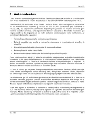 Material de Referencia 	 Curso SCI
1. Antecedentes
Como respuesta a una serie de grandes incendios forestales en el Sur de California, en la década de los
años 70 fue desarrollado el Sistema de Comando de Incidentes (Incident Command System, o ICS).
En ese entonces, las autoridades de los Estados Unidos de Norte América encargadas de los incendios
en las municipalidades, condados y estados de todo el país, colaboraron para conformar la
FIRESCOPE, una organización californiana dispuesta para gestionar los recursos necesarios para
combatir incendios forestales. Esta organización identificó una serie de dificultades recurrentes que
surgen cuando se dan respuestas en las cuales participan simultáneamente varias instituciones. Al
respecto cabe destacar las siguientes:
•	 Terminología diferente entre las instituciones participantes.
•	 Falta de capacidad para ampliar y contraer la estructura de la organización, de acuerdo a la
situación.
•	 Carencia de estandarización e integración de las comunicaciones.
•	 Falta de planes de acción consolidados.
•	 Falta de instalaciones con ubicación determinada y denominación precisa.
En un estudio realizado por OFDA sobre las instituciones responsables de la atención de emergencias
y desastres en los países latinoamericanos, se detectaron dificultades operativas y de coordinación
debidas en buena parte a la carencia de un modelo sistémico de organización para la respuesta. Las
mismas instituciones solicitaron capacitación para corregir tales dificultades. Ante esta necesidad, se
desarrolló el Curso “Sistema de Comando de Incidentes” (SCI).
El Curso SCI busca que los grupos de respuesta (bomberos estructurales, forestales, policía, cruz roja,
salud, comités de emergencia, fuerzas armadas y otros) trabajen bajo un mismo sistema, empleando
una terminología común con una organización definida y regida por procedimientos estandarizados.
En la medida en que las instituciones aplican estos procedimientos estandarizados en la atención de
incidentes cotidianos, pequeños y fáciles de solucionar, mejoran su preparación para trabajar con el
Sistema en incidentes de gran dimensión (referida a número de personas afectadas, cantidad de bienes
dañados, impacto ambiental) o complejos (los que requieren recursos especializados).
Es un error esperar el incremento de dimensión o complejidad de un incidente para implementar el
SCI. Será muy tarde entonces para empezar a organizar los segmentos de estructura necesarios para
resolverlo. Mucho más fácil y conveniente es instalar el SCI desde el inicio de la respuesta. Crecerá
según lo demande el incidente e integrará a otras instituciones según sea necesario.
Rev. 1-08 	 MR 3
 