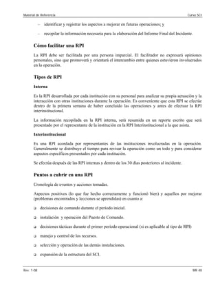 Material de Referencia Curso SCI
– identificar y registrar los aspectos a mejorar en futuras operaciones; y
– recopilar la información necesaria para la elaboración del Informe Final del Incidente.
Cómo facilitar una RPI
La RPI debe ser facilitada por una persona imparcial. El facilitador no expresará opiniones
personales, sino que promoverá y orientará el intercambio entre quienes estuvieron involucrados
en la operación.
Tipos de RPI
Interna
Es la RPI desarrollada por cada institución con su personal para analizar su propia actuación y la
interacción con otras instituciones durante la operación. Es conveniente que esta RPI se efectúe
dentro de la primera semana de haber concluido las operaciones y antes de efectuar la RPI
interinstitucional.
La información recopilada en la RPI interna, será resumida en un reporte escrito que será
presentado por el representante de la institución en la RPI Interinstitucional a la que asista.
Interinstitucional
Es una RPI acordada por representantes de las instituciones involucradas en la operación.
Generalmente se distribuye el tiempo para revisar la operación como un todo y para considerar
aspectos específicos presentados por cada institución.
Se efectúa después de las RPI internas y dentro de los 30 días posteriores al incidente.
Puntos a cubrir en una RPI
Cronología de eventos y acciones tomadas.
Aspectos positivos (lo que fue hecho correctamente y funcionó bien) y aquellos por mejorar 

(problemas encontrados y lecciones se aprendidas) en cuanto a: 

‰ decisiones de comando durante el período inicial. 

‰ instalación y operación del Puesto de Comando.
‰ decisiones tácticas durante el primer período operacional (si es aplicable al tipo de RPI)
‰ manejo y control de los recursos.
‰ selección y operación de las demás instalaciones.
‰ expansión de la estructura del SCI.
Rev. 1-08 MR 48
 