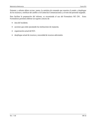 Material de Referencia Curso SCI
Entrante y saliente deben revisar, juntos, la cartelera de comando que muestra el estado y despliegue
de los recursos y notificar del cambio a la Central de Comunicaciones y al resto del personal asignado.
Para facilitar la preparación del informe, se recomienda el uso del Formulario SCI 201. Estos
Formularios permiten elaborar un registro conciso de:
• área del incidente.
• acciones que están ejecutando las instituciones de respuesta. 

• organización actual del SCI. 

• despliegue actual de recursos y necesidad de recursos adicionales
Rev. 1-08 MR 50
 