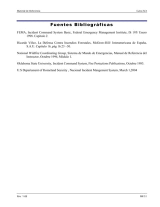 Material de Referencia Curso SCI
Fuentes Bibliográficas 

FEMA, Incident Command System Basic, Federal Emergency Management Institute, IS 195/ Enero
1998. Capítulo 2.
Ricardo Vélez, La Defensa Contra Incendios Forestales, McGraw-Hill/ Interamericana de España,
S.A.U. Capítulo 16, pág 16.23 –30.
National Wildfire Coordinating Group, Sistema de Mando de Emergencias, Manual de Referencia del
Instructor, Octubre 1994, Módulo 1.
Oklahoma State University, Incident Command System, Fire Protections Publications, Octubre 1983.
U.S Departament of Homeland Security , Nacional Incident Mangement System, March 1,2004
Rev. 1-08 MR 51
 