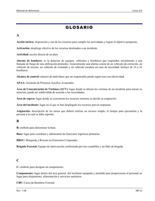 Material de Referencia Curso SCI
GLOSARIO 

A 

Acción táctica: disposición y uso de los recursos para cumplir las actividades y lograr el objetivo propuesto. 

Activación: despliege efectivo de los recursos destinados a un incidente. 

Actividad: acción directa de un plan. 

Alarma de bombero: es la dotación de equipos, vehículos y bomberos que responden inicialmente a una 

llamada de fuego de una edificación promedio. Generalmente una alarma consta de un vehículo de extinción, un
vehículo de rescate, un vehículo de comando y un vehículo escalera en caso de necesidad. Incluye de 14 a 16
bomberos.
Alcance de control: número de individuos que un responsable puede supervisar con efectividad. 

APAA: Asistente de Primeros Auxilios Avanzados 

Área de Concentración de Víctimas (ACV): lugar donde se ubican las víctimas de un incidente para iniciar su

atención; puede ser subdividida de acuerdo a las necesidades. 

Área de espera: lugar donde se concentran los recursos mientras se decide su asignación. 

Área del incidente: lugar en el que se han desplegado los recursos para la respuesta. 

Asignación: descripción de las tareas que deberá realizar un recurso simple, el tiempo para ejecutarlas y la 

persona a la cual se debe reportar.

B
B: símbolo para denominar la base. 

Base: lugar para coordinar y administrar las funciones logísticas primarias. 

BREC: Búsqueda y Rescate en Estructura Colapsadas.

Brigada Forestal: Equipo de intervención conformado por tres cuadrillas y un líder de brigada.

C: símbolo para designar un campamento. 

Campamento: lugar dentro del área general del incidente equipado y atendido para proporcionar al personal un

lugar para alojamiento, alimentación y servicios sanitarios. 

CBF: Curso de Bombero Forestal 

Rev. 1-08 MR 52
C
 