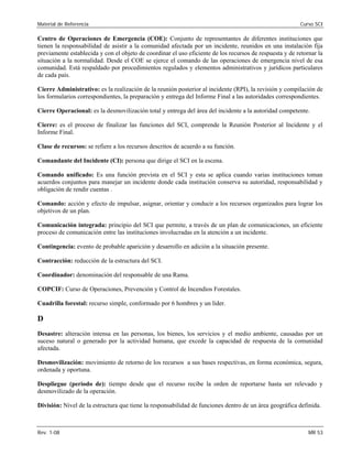 Material de Referencia Curso SCI
Centro de Operaciones de Emergencia (COE): Conjunto de representantes de diferentes instituciones que
tienen la responsabilidad de asistir a la comunidad afectada por un incidente, reunidos en una instalación fija
previamente establecida y con el objeto de coordinar el uso eficiente de los recursos de respuesta y de retornar la
situación a la normalidad. Desde el COE se ejerce el comando de las operaciones de emergencia nivel de esa
comunidad. Está respaldado por procedimientos regulados y elementos administrativos y jurídicos particulares
de cada país.
Cierre Administrativo: es la realización de la reunión posterior al incidente (RPI), la revisión y compilación de
los formularios correspondientes, la preparación y entrega del Informe Final a las autoridades correspondientes.
Cierre Operacional: es la desmovilización total y entrega del área del incidente a la autoridad competente.
Cierre: es el proceso de finalizar las funciones del SCI, comprende la Reunión Posterior al Incidente y el
Informe Final.
Clase de recursos: se refiere a los recursos descritos de acuerdo a su función. 

Comandante del Incidente (CI): persona que dirige el SCI en la escena. 

Comando unificado: Es una función prevista en el SCI y esta se aplica cuando varias instituciones toman

acuerdos conjuntos para manejar un incidente donde cada institución conserva su autoridad, responsabilidad y

obligación de rendir cuentas . 

Comando: acción y efecto de impulsar, asignar, orientar y conducir a los recursos organizados para lograr los

objetivos de un plan.

Comunicación integrada: principio del SCI que permite, a través de un plan de comunicaciones, un eficiente

proceso de comunicación entre las instituciones involucradas en la atención a un incidente. 

Contingencia: evento de probable aparición y desarrollo en adición a la situación presente. 

Contracción: reducción de la estructura del SCI. 

Coordinador: denominación del responsable de una Rama. 

COPCIF: Curso de Operaciones, Prevención y Control de Incendios Forestales. 

Cuadrilla forestal: recurso simple, conformado por 6 hombres y un líder. 

D 

Desastre: alteración intensa en las personas, los bienes, los servicios y el medio ambiente, causadas por un 

suceso natural o generado por la actividad humana, que excede la capacidad de respuesta de la comunidad 

afectada. 

Desmovilización: movimiento de retorno de los recursos a sus bases respectivas, en forma económica, segura,

ordenada y oportuna. 

Despliegue (período de): tiempo desde que el recurso recibe la orden de reportarse hasta ser relevado y 

desmovilizado de la operación. 

División: Nivel de la estructura que tiene la responsabilidad de funciones dentro de un área geográfica definida. 

Rev. 1-08 MR 53
 