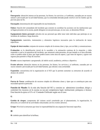 Material de Referencia Curso SCI
E
Emergencia: alteración intensa en las personas, los bienes, los servicios y el ambiente, causadas por un suceso
natural o provocado por la actividad humana, que la comunidad afectada puede resolver con los medios que ha
previsto para tal fin.
Encargado: denominación del responsable de una Instalación.
Enlace: función del comandante del incidente que consiste en coordinar las acciones con las instituciones que
se hagan presentes en la escena, puede delegarse en una persona que, en ese caso, se denomina Oficial.
Equipamiento básico personal: artículos de uso personal que debe tener todo individuo que participa en un
incidente de mediana o larga duración.
Equipamiento: materiales, instrumentos y elementos logísticos necesarios para la realización de tareas
específicas.
Equipo de intervención: conjunto de recursos simples de la misma clase y tipo, con un líder y comunicaciones.
Evaluación: es la identificación inicial de lo sucedido y la estimación continua de la situación; y debe
responder a cual es la naturaleza del incidente, que amenazas están presentes, de que tamaño es el área afectada,
como se podría aislar el área, que lugar podría usarse como área de espera y que rutas de ingreso y egreso son
seguras para permitir el flujo de recursos.
Evento: suceso importante o programado, de índole social, académica, artística o deportiva.
Evento adverso: alteración intensa en las personas, los bienes, los servicios y el ambiente, causadas por un
suceso natural o provocado por la actividad humana, que afectan a una comunidad.
Expansión: característica de la organización en el SCI que le permite aumentar su estructura de acuerdo al
alcance de control.
F
Fuerza de Tarea: combinación de recursos simples de diferentes clases y tipos que se constituyen para una
necesidad operativa particular.
Función de Mando: Es la más alta función del SCI y consiste en administrar (coordinar, dirigir y
controlar) los recursos en la escena ya sea por competencia legal, institucional, jerárquica o técnica.
Esta función la ejerce el CI o el Comando Unificado según sea el caso.
G
Gestión de riesgos: componente del sistema social constituído por el planeamiento, la organización, la
dirección y el control de las actividades relacionadas con los eventos adversos.
Grupo: Nivel de la estructura que tiene la responsabilidad de una asignación funcional específica.
H
H: símbolo para identificar la helibase.
Rev. 1-08 MR 54
 