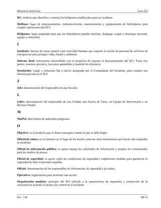 Material de Referencia Curso SCI
H1: símbolo que identifica y numera los helipuntos establecidos para un incidente.
Helibase: lugar de estacionamiento, reabastecimiento, mantenimiento y equipamiento de helicópteros para
cumplir operaciones del SCI.
Helipunto: lugar preparado para que los helicópteros puedan aterrizar, despegar, cargar y descargar personal,
equipo y materiales.
I
Incidente: Suceso de causa natural o por actividad humana que requiere la acción de personal de servicios de
emergencias para proteger vidas, bienes y ambiente.
Informe final: instrumento desarrollado con el propósito de mejorar el funcionamiento del SCI. Tiene tres
partes; resumen ejecutivo, lecciones aprendidas y material de referencia.
Instalación: Lugar o estructura fija o móvil, designada por el Comandante del Incidente, para cumplir una
función prevista en el SCI.
J
Jefe: denominación del responsable de una Sección.
L
Líder: denominación del responsable de una Unidad, una Fuerza de Tarea, un Equipo de Intervención y un
Recurso Simple.
M
MatPel: abreviatura de materiales peligrosos. 

O 

Objetivo: es el producto que se desea conseguir o punto al que se debe llegar. 

Oficial de enlace: es el contacto en el lugar de los hechos, para las otras instituciones que hayan sido asignadas 

al incidente.
Oficial de información pública: es quien maneja las solicitudes de información y prepara los comunicados
para los medios de prensa.
Oficial de seguridad: es quien vigila las condiciones de seguridad e implementa medidas para garantizar la
seguridad de todo el personal asignado.

Oficial: denominación de los responsables de información, de seguridad y de enlace. 

Operativo: organización para acometer una acción. 

Organización modular: principio del SCI referido a la característica de expansión y contracción de la

estructura de acuerdo al alcance de control en el incidente. 

Rev. 1-08 MR 55
 