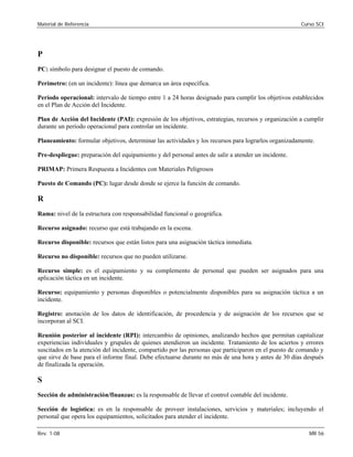Material de Referencia Curso SCI
P 

PC: símbolo para designar el puesto de comando. 

Perímetro: (en un incidente): línea que demarca un área específica.

Período operacional: intervalo de tiempo entre 1 a 24 horas designado para cumplir los objetivos establecidos 

en el Plan de Acción del Incidente.

Plan de Acción del Incidente (PAI): expresión de los objetivos, estrategias, recursos y organización a cumplir

durante un período operacional para controlar un incidente. 

Planeamiento: formular objetivos, determinar las actividades y los recursos para lograrlos organizadamente. 

Pre-despliegue: preparación del equipamiento y del personal antes de salir a atender un incidente. 

PRIMAP: Primera Respuesta a Incidentes con Materiales Peligrosos 

Puesto de Comando (PC): lugar desde donde se ejerce la función de comando.

R 

Rama: nivel de la estructura con responsabilidad funcional o geográfica. 

Recurso asignado: recurso que está trabajando en la escena. 

Recurso disponible: recursos que están listos para una asignación táctica inmediata. 

Recurso no disponible: recursos que no pueden utilizarse. 

Recurso simple: es el equipamiento y su complemento de personal que pueden ser asignados para una 

aplicación táctica en un incidente. 

Recurso: equipamiento y personas disponibles o potencialmente disponibles para su asignación táctica a un
incidente.
Registro: anotación de los datos de identificación, de procedencia y de asignación de los recursos que se
incorporan al SCI.
Reunión posterior al incidente (RPI): intercambio de opiniones, analizando hechos que permitan capitalizar
experiencias individuales y grupales de quienes atendieron un incidente. Tratamiento de los aciertos y errores
suscitados en la atención del incidente, compartido por las personas que participaron en el puesto de comando y
que sirve de base para el informe final. Debe efectuarse durante no más de una hora y antes de 30 días después
de finalizada la operación.
S
Sección de administración/finanzas: es la responsable de llevar el control contable del incidente.
Sección de logística: es en la responsable de proveer instalaciones, servicios y materiales; incluyendo el
personal que opera los equipamientos, solicitados para atender el incidente.
Rev. 1-08 MR 56
 