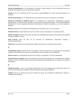Material de Referencia Curso SCI
Sección de planificación: es la responsable de recolectar, evaluar, difundir y usar la información acerca del

desarrollo del incidente y llevar un control de los recursos. 

Sección: Nivel de la estructura del SCI que tiene la responsabilidad de un área funcional principal en el 

incidente. 

Sección de operaciones: es la responsable de la ejecución de las acciones de respuesta a un incidente. 

Sistema de Comando de Incidente (SCI): es la combinación de instalaciones, equipamientos, personal,

procedimientos y comunicaciones, operando en una estructura organizacional común, con la responsabilidad de

administrar los recursos asignados para lograr efectivamente los objetivos pertinentes a un evento, incidente u

operativo. 

Sistema: ordenamiento de elementos interdependientes relacionados entre sí y con su entorno. 

Situación actual: es la descripción de lo que ha ocurrido, lo que se ha logrado y lo que falta por hacer. 

Staff de Comando: Nivel de la estructura que apoya al Comandante del Incidente en las funciones de seguridad

información pública y enlace. 

Staff General: grupo de jefes de las secciones de planificación, operaciones, logística y

administración/finanzas. 

Supervisor: denominación del responsable de conducir una División o un Grupo de intervención. 

T
Terminología común: principio del SCI que propone a todas las instituciones involucradas una terminología
estándar y consistente para los recursos, las instalaciones, las actividades y los procedimientos.
Tipo de recurso: es la descripción del recurso de acuerdo a su capacidad o su nivel de desempeño.
Transferencia de comando: proceso por medio del cual la persona designada como Comandante del incidente
entrega a su relevo, en forma verbal y escrita, toda la información necesaria para que se continúe con la atención
del incidente.
U
Unidad de mando: se basa en el principio administrativo por el cual ninguna persona debe tener más de un
jefe. En el SCI cada persona responde e informa solamente a una persona designada.
Unidad: Nivel de la estructura que tiene la función de apoyar las actividades de planificación, logística y
Administración/Finanzas.
Rev. 1-08 MR 57
 