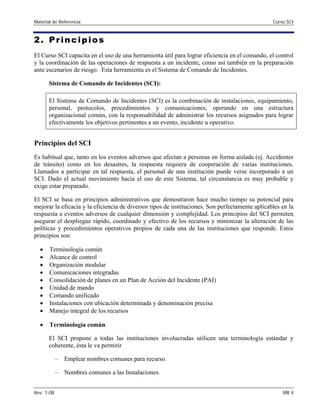 Material de Referencia Curso SCI
2. Principios
El Curso SCI capacita en el uso de una herramienta útil para lograr eficiencia en el comando, el control
y la coordinación de las operaciones de respuesta a un incidente, como así también en la preparación
ante escenarios de riesgo. Esta herramienta es el Sistema de Comando de Incidentes.
Sistema de Comando de Incidentes (SCI):
El Sistema de Comando de Incidentes (SCI) es la combinación de instalaciones, equipamiento,
personal, protocolos, procedimientos y comunicaciones, operando en una estructura
organizacional común, con la responsabilidad de administrar los recursos asignados para lograr
efectivamente los objetivos pertinentes a un evento, incidente u operativo.
Principios del SCI
Es habitual que, tanto en los eventos adversos que afectan a personas en forma aislada (ej. Accidentes
de tránsito) como en los desastres, la respuesta requiera de cooperación de varias instituciones.
Llamados a participar en tal respuesta, el personal de una institución puede verse incorporado a un
SCI. Dado el actual movimiento hacia el uso de este Sistema, tal circunstancia es muy probable y
exige estar preparado.
El SCI se basa en principios administrativos que demostraron hace mucho tiempo su potencial para
mejorar la eficacia y la eficiencia de diversos tipos de instituciones. Son perfectamente aplicables en la
respuesta a eventos adversos de cualquier dimensión y complejidad. Los principios del SCI permiten
asegurar el despliegue rápido, coordinado y efectivo de los recursos y minimizar la alteración de las
políticas y procedimientos operativos propios de cada una de las instituciones que responde. Estos
principios son:
• Terminología común
• Alcance de control
• Organización modular
• Comunicaciones integradas
• Consolidación de planes en un Plan de Acción del Incidente (PAI)
• Unidad de mando
• Comando unificado
• Instalaciones con ubicación determinada y denominación precisa
• Manejo integral de los recursos
• Terminología común
El SCI propone a todas las instituciones involucradas utilicen una terminología estándar y
coherente, ésta le va permitir
– Emplear nombres comunes para recurso.
– Nombres comunes a las Instalaciones.
Rev. 1-08 MR 4
 