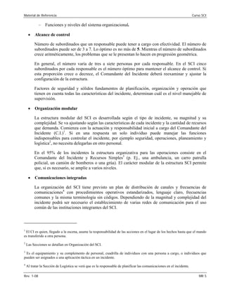 Material de Referencia Curso SCI
– Funciones y niveles del sistema organizacional.
• Alcance de control
Número de subordinados que un responsable puede tener a cargo con efectividad. El número de
subordinados puede ser de 3 a 7. Lo óptimo es no más de 5. Mientras el número de subordinados
crece aritméticamente, los problemas que se le presentan lo hacen en progresión geométrica.
En general, el número varía de tres a siete personas por cada responsable. En el SCI cinco
subordinados por cada responsable es el número óptimo para mantener el alcance de control. Si
esta proporción crece o decrece, el Comandante del Incidente deberá reexaminar y ajustar la
configuración de la estructura.
Factores de seguridad y sólidos fundamentos de planificación, organización y operación que
tienen en cuenta todas las características del incidente, determinan cuál es el nivel manejable de
supervisión.
• Organización modular
La estructura modular del SCI es desarrollada según el tipo de incidente, su magnitud y su
complejidad. Se va ajustando según las características de cada incidente y la cantidad de recursos
que demanda. Comienza con la actuación y responsabilidad inicial a cargo del Comandante del
Incidente (C.I.)1
. Si en una respuesta un solo individuo puede manejar las funciones
indispensables para controlar el incidente, por ejemplo seguridad, operaciones, planeamiento y
logística2
, no necesita delegarlas en otro personal.
En el 95% de los incidentes la estructura organizativa para las operaciones consiste en el
Comandante del Incidente y Recursos Simples3
(p. Ej., una ambulancia, un carro patrulla
policial, un camión de bomberos o una grúa). El carácter modular de la estructura SCI permite
que, si es necesario, se amplíe a varios niveles.
• Comunicaciones integradas
La organización del SCI tiene previsto un plan de distribución de canales y frecuencias de
comunicaciones4
con procedimientos operativos estandarizados, lenguaje claro, frecuencias
comunes y la misma terminología sin códigos. Dependiendo de la magnitud y complejidad del
incidente podrá ser necesario el establecimiento de varias redes de comunicación para el uso
común de las instituciones integrantes del SCI.
1
El CI es quien, llegado a la escena, asume la responsabilidad de las acciones en el lugar de los hechos hasta que el mando
es transferido a otra persona.
2
Las Secciones se detallan en Organización del SCI.
3
Es el equipamiento y su complemento de personal, cuadrilla de individuos con una persona a cargo, o individuos que
pueden ser asignados a una aplicación táctica en un incidente.
4
Al tratar la Sección de Logística se verá que es la responsable de planificar las comunicaciones en el incidente.
Rev. 1-08 MR 5
 