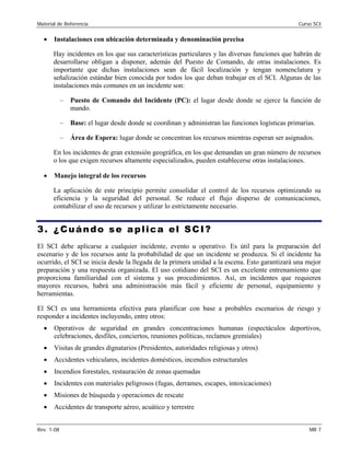 Material de Referencia 	 Curso SCI
•	 Instalaciones con ubicación determinada y denominación precisa
Hay incidentes en los que sus características particulares y las diversas funciones que habrán de
desarrollarse obligan a disponer, además del Puesto de Comando, de otras instalaciones. Es
importante que dichas instalaciones sean de fácil localización y tengan nomenclatura y
señalización estándar bien conocida por todos los que deban trabajar en el SCI. Algunas de las
instalaciones más comunes en un incidente son:
–	 Puesto de Comando del Incidente (PC): el lugar desde donde se ejerce la función de
mando.
–	 Base: el lugar desde donde se coordinan y administran las funciones logísticas primarias.
–	 Área de Espera: lugar donde se concentran los recursos mientras esperan ser asignados.
En los incidentes de gran extensión geográfica, en los que demandan un gran número de recursos
o los que exigen recursos altamente especializados, pueden establecerse otras instalaciones.
•	 Manejo integral de los recursos
La aplicación de este principio permite consolidar el control de los recursos optimizando su
eficiencia y la seguridad del personal. Se reduce el flujo disperso de comunicaciones,
contabilizar el uso de recursos y utilizar lo estrictamente necesario.
3. ¿Cuándo se aplica el SCI?
El SCI debe aplicarse a cualquier incidente, evento u operativo. Es útil para la preparación del
escenario y de los recursos ante la probabilidad de que un incidente se produzca. Si el incidente ha
ocurrido, el SCI se inicia desde la llegada de la primera unidad a la escena. Esto garantizará una mejor
preparación y una respuesta organizada. El uso cotidiano del SCI es un excelente entrenamiento que
proporciona familiaridad con el sistema y sus procedimientos. Así, en incidentes que requieren
mayores recursos, habrá una administración más fácil y eficiente de personal, equipamiento y
herramientas.
El SCI es una herramienta efectiva para planificar con base a probables escenarios de riesgo y
responder a incidentes incluyendo, entre otros:
•	 Operativos de seguridad en grandes concentraciones humanas (espectáculos deportivos,
celebraciones, desfiles, conciertos, reuniones políticas, reclamos gremiales)
•	 Visitas de grandes dignatarios (Presidentes, autoridades religiosas y otros)
•	 Accidentes vehiculares, incidentes domésticos, incendios estructurales
•	 Incendios forestales, restauración de zonas quemadas
•	 Incidentes con materiales peligrosos (fugas, derrames, escapes, intoxicaciones)
•	 Misiones de búsqueda y operaciones de rescate
•	 Accidentes de transporte aéreo, acuático y terrestre
Rev. 1-08 	 MR 7
 