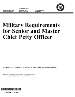 NAVEDTRA 12048
Naval Education and            December 1991                      Training Manual
Training Command               0502-LP-217-0700                   (TRAMAN)




Military Requirements
for Senior and Master
Chief Petty Officer



DISTRIBUTION STATEMENT A: Approved for public release; distribution is unlimited.




Nonfederal government personnel wanting a copy of this document
must use the purchasing instructions on the inside cover.




    0502LP2170700
 