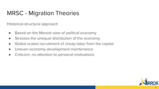 6
MRSC - Migration Theories
Historical-structural approach
● Based on the Marxist view of political economy
● Stresses the...