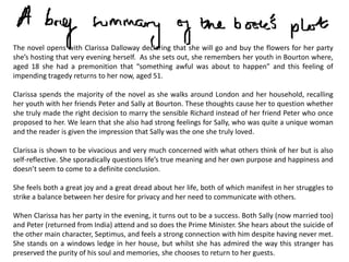 The novel opens with Clarissa Dalloway declaring that she will go and buy the flowers for her party
she’s hosting that very evening herself. As she sets out, she remembers her youth in Bourton where,
aged 18 she had a premonition that “something awful was about to happen” and this feeling of
impending tragedy returns to her now, aged 51.

Clarissa spends the majority of the novel as she walks around London and her household, recalling
her youth with her friends Peter and Sally at Bourton. These thoughts cause her to question whether
she truly made the right decision to marry the sensible Richard instead of her friend Peter who once
proposed to her. We learn that she also had strong feelings for Sally, who was quite a unique woman
and the reader is given the impression that Sally was the one she truly loved.

Clarissa is shown to be vivacious and very much concerned with what others think of her but is also
self-reflective. She sporadically questions life’s true meaning and her own purpose and happiness and
doesn’t seem to come to a definite conclusion.

She feels both a great joy and a great dread about her life, both of which manifest in her struggles to
strike a balance between her desire for privacy and her need to communicate with others.

When Clarissa has her party in the evening, it turns out to be a success. Both Sally (now married too)
and Peter (returned from India) attend and so does the Prime Minister. She hears about the suicide of
the other main character, Septimus, and feels a strong connection with him despite having never met.
She stands on a windows ledge in her house, but whilst she has admired the way this stranger has
preserved the purity of his soul and memories, she chooses to return to her guests.
 