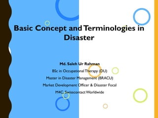 Basic Concept andTerminologies in
Disaster
Md. Saleh Ur Rahman
BSc in Occupational Therapy (DU)
Master in Disaster Management (BRACU)
Market Development Officer & Disaster Focal
M4C, SwisscontactWorldwide
 