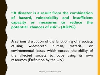 “A disaster is a result from the combination
of hazard, vulnerability and insufficient
capacity or measures to reduce the
potential chances of risk”- (ADPC)
A serious disruption of the functioning of a society,
causing widespread human, material, or
environmental losses which exceed the ability of
the affected society to cope using its own
resources (Definition by the UN)
MRS_Saleh_Disaster & Disability_2018
 