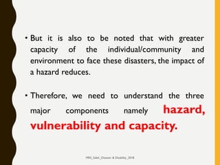 • But it is also to be noted that with greater
capacity of the individual/community and
environment to face these disasters, the impact of
a hazard reduces.
• Therefore, we need to understand the three
major components namely hazard,
vulnerability and capacity.
MRS_Saleh_Disaster & Disability_2018
 