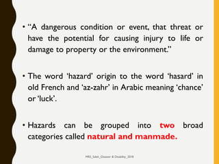 • “A dangerous condition or event, that threat or
have the potential for causing injury to life or
damage to property or the environment.”
• The word ‘hazard’ origin to the word ‘hasard’ in
old French and ‘az-zahr’ in Arabic meaning ‘chance’
or ‘luck’.
• Hazards can be grouped into two broad
categories called natural and manmade.
MRS_Saleh_Disaster & Disability_2018
 