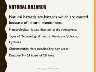 NATURAL HAZARDS
Natural hazards are hazards which are caused
because of natural phenomena.
Meteorological: Natural disasters of the atmosphere.
Types of Meteorological hazards: Hurricane,Typhoon,
Cyclones.
Characteristics: Hard rain, flooding, high winds.
Duration: 8 – 24 hours of full force
MRS_Saleh_Disaster & Disability_2018
 