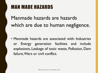 MAN MADE HAZARDS
Manmade hazards are hazards
which are due to human negligence.
• Manmade hazards are associated with: Industries
or Energy generation facilities and include
explosions, Leakage of toxic waste, Pollution, Dam
failure,Wars or civil conflict.
MRS_Saleh_Disaster & Disability_2018
 