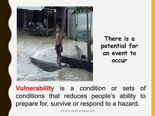 Vulnerability is a condition or sets of
conditions that reduces people’s ability to
prepare for, survive or respond to a hazard.
There is a
potential for
an event to
occur
MRS_Saleh_Disaster & Disability_2018
 