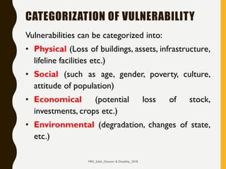 CATEGORIZATION OF VULNERABILITY
Vulnerabilities can be categorized into:
• Physical (Loss of buildings, assets, infrastructure,
lifeline facilities etc.)
• Social (such as age, gender, poverty, culture,
attitude of population)
• Economical (potential loss of stock,
investments, crops etc.)
• Environmental (degradation, changes of state,
etc.)
MRS_Saleh_Disaster & Disability_2018
 