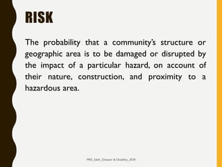 RISK
The probability that a community’s structure or
geographic area is to be damaged or disrupted by
the impact of a particular hazard, on account of
their nature, construction, and proximity to a
hazardous area.
MRS_Saleh_Disaster & Disability_2018
 