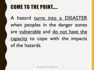 COME TO THE POINT…..
A hazard turns into a DISASTER
when peoples in the danger zones
are vulnerable and do not have the
capacity to cope with the impacts
of the hazards.
MRS_Saleh_Disaster & Disability_2018
 