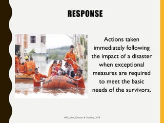 RESPONSE
Actions taken
immediately following
the impact of a disaster
when exceptional
measures are required
to meet the basic
needs of the survivors.
MRS_Saleh_Disaster & Disability_2018
 