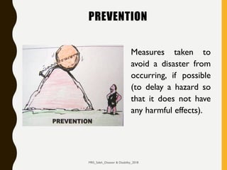 PREVENTION
Measures taken to
avoid a disaster from
occurring, if possible
(to delay a hazard so
that it does not have
any harmful effects).
MRS_Saleh_Disaster & Disability_2018
 