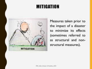MITIGATION
Measures taken prior to
the impact of a disaster
to minimize its effects
(sometimes referred to
as structural and non-
structural measures).
MRS_Saleh_Disaster & Disability_2018
 
