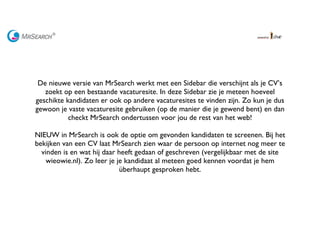   De nieuwe versie van MrSearch werkt met een Sidebar die verschijnt als je CV’s zoekt op een bestaande vacaturesite. In deze Sidebar zie je meteen hoeveel geschikte kandidaten er ook op andere vacaturesites te vinden zijn. Zo kun je dus gewoon je vaste vacaturesite gebruiken (op de manier die je gewend bent) en dan checkt MrSearch ondertussen voor jou de rest van het web! NIEUW in MrSearch is ook de optie om gevonden kandidaten te screenen. Bij het bekijken van een CV laat MrSearch zien waar de persoon op internet nog meer te vinden is en wat hij daar heeft gedaan of geschreven (vergelijkbaar met de site wieowie.nl). Zo leer je je kandidaat al meteen goed kennen voordat je hem überhaupt gesproken hebt.     
