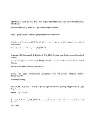 Abonifoh, B.A. (1999). Business ethics. In AU Inegbenebor and EB Osaze (eds). Introduction to business:
a functional

approach. (Rev. Ed), pp. 174 – 190. Lagos: Malthouse Press Limited.



Adair, J. (1988). Effective time management. London: Cox and Wyman.



Aina, S. A. & Salao, B. A (2008).The role of three tiers of government in entrepreneurial national
development.

International Business Management, 2(4):122-125.



Anyanwu, C. M., Adebusuyi, B. S. & Okafor, B. O. N. (2003). The slow pace of disbursement of small and
medium

industries equity investment scheme (SMIEIS) fund and the need for remedial measures. Central Bank of
Nigeria,

Research Department, Occasional Paper No. 30.



Aruwa, S.A.S. (2006). Entrepreneurial development, small and medium enterprises. Kaduna:
Entrepreneurship

Academy Publishing



Awodun, M. (2005, June – August). A process approach towards defining entrepreneurship, Lagos
Organisation

Review 1 (1): 118 – 120.



Brazeal, D. V. & Herbert, T. T. (1999). The genesis of entrepreneurship. Entrepreneurship: Theory and
Practice,

23(3)29-47.
 