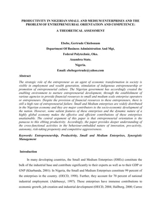 PRODUCTIVITY IN NIGERIAN SMALL AND MEDIUM ENTERPRISES AND THE
    PROBLEM OF ENTREPRENEURIAL ORIENTATION AND COMPETENCE:
                              A THEORETICAL ASSESSMENT


                                  Ebebe, Gertrude Chiebonam
                      Department Of Business Administration And Mgt,
                                   Federal Polytechnic, Oko.
                                         Anambra State.
                                             Nigeria.
                               Email: ebebegertrude@yahoo.com
Abstract
The strategic role of the entrepreneur as an agent of economic transformation in society is
visible in employment and wealth generation, stimulation of indigenous entrepreneurship or
promotion of entrepreneurial culture. The Nigerian government has accordingly created the
enabling environment to nurture entrepreneurial development, through the establishment of
various agencies to provide financial resources to small and medium scale enterprise operators
or entrepreneurs. Despite the provision of financial resources to these entrepreneurs, there is
still a high rate of entrepreneurial failure. Small and Medium enterprises are widely distributed
in the Nigerian economy and they are major contributors to the socio-economic development of
the nation. However, some salient features of these enterprises and the dynamic nature of a
highly global economy makes the effective and efficient contributions of these enterprises
unattainable. The central argument of this paper is that entrepreneurial orientation is the
panacea to this ebbing productivity. Accordingly, the paper provides deeper understanding of
the cross-functional activities in the behaviour-embedded nature of innovation, pro-activity,
autonomy, risk-taking propensity and competitive aggressiveness.
Keywords: Entrepreneurship, Productivity, Small and Medium Enterprises, Synergistic
Management


Introduction

      In many developing countries, the Small and Medium Enterprises (SMEs) constitute the
bulk of the industrial base and contribute significantly to their exports as well as to their GDP or
GNP (Kharbanda, 2001). In Nigeria, the Small and Medium Enterprises constitute 99 percent of
the enterprises in the country. (OECD, 1998). Further, they account for 70 percent of national
industrial employment. (Adebusuyi, 1997). These enterprises have immense contributions to
economic growth, job creation and industrial development (OECD, 2004; Hallberg, 2000; Carree
 