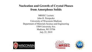 Nucleation and Growth of Crystal Phases
from Amorphous Solids
MRSEC Lecture
John H. Perepezko
University of Wisconsin-Madison
Department of Materials Science and Engineering
1509 University Ave.
Madison, WI 53706
July 22, 2019
 