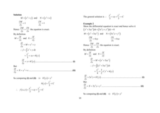 10
Solution
 
2
M x y
  and  
2
N y x
 
1
M
y



1
N
x



Hence
M N
y x
 

 
the equation is exact.
By definition
f
M
x



and
f
N
y



 
2
2
3
3
f
M x y
x
f x y dx
x
xy h y

  

  
  

 
f
x h y
y


 

................................................................. (i)
But
2
f
N y x
y

  

.............................................................................(ii)
So comparing (i) and (ii)   2
h y y

 
 
3
3
y
h y C
 
 
3 3
,
3 3
x y
f x y xy C
    
The general solution is
3 3
3 3
x y
xy C
   
Example 2
Show the differential equation is exact and hence solve it
   
3 2 2 3
3 3 0
x xy dx x y y dy
   
 
3 2
3
M x xy
  and  
2 3
3
N x y y
 
6
M
xy
y



6
N
xy
x



Hence
M N
y x
 

 
the equation is exact.
By definition
f
M
x



and
f
N
y



 
 
 
3 2
3 2
4
2 2
3
3
3
4 2
f
M x xy
x
f x xy dx
x
x y h y

  

  
  

 
2
3
f
x y h y
y


 

....................................................................... (i)
But
2 3
3
f
N x y y
y

  

.................................................................... (ii)
So comparing (i) and (ii)   3
h y y

 
 