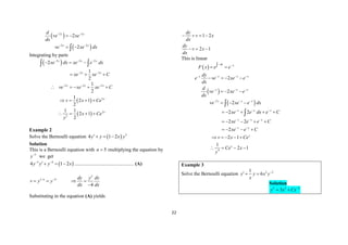 22
 
 
2 2
2 2
2
2
x x
x x
d
ve xe
dx
ve xe dx
 
 
 
 

Integrating by parts
 
2 2 2
2 2
2
1
2
x x x
x x
xe dx xe e dx
xe xe C
  
 
  
  
 
 
 
2 2 2
2
2
2
1
2
1
2 1
2
1 1
2 1
2
x x x
x
x
ve xe xe C
v x Ce
x Ce
y
  
    
   
   
Example 2
Solve the Bernoulli equation   5
4 1 2
y y x y
  
Solution
This is a Bernoulli equation with 5
n  multiplying the equation by
5
y
we get
 
5 4
4 1 2
y y y x
 
   ................................................ (A)
5
1 4
4
n dy y dv
v y y
dx dx
 
   

Substituting in the equation (A) yields
1 2
2 1
dy
v x
dx
dy
v x
dx
   
  
This is linear
 
dx x
F x e e
 

 
 
 
2
2
2
2
x x x x
x x x
x x x
dy
e ve xe e
dx
d
ve xe e
dx
ve xe e dx
   
  
  
   
  
  

2 2
2 2
2
x x x
x x x
x x
xe e dx e C
xe e e C
xe e C
  
  
 
    
    
   

4
2 1
1
2 1
x
x
v x Ce
Ce x
y
    
   
Example 3
Solve the Bernoulli equation 2 2
1
6
y y x y
x

 
Solution
2 3 3
3
y x Cx
 
 