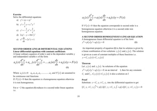 23
Exercise
Solve the differential equations
a) 2
y xy xy
 
b) 4 2
1
y y x y
x
 
 
c) 2
1 2
y y y
x x
   
d) 3 5
2 10
xy y x y
 
e) 4 3
2 1
dy
x x y
dx
 
SECOND ORDER LINEAR DIFFERENTIAL EQUATIONS
Linear differential equations with constant coefficients
A linear ordinary equation of order n and in the dependent variable y
and independent variable x of the form
1
1 1 0
1
( ) ( ) ..... ( ) ( ) ( )
n n
n n
n n
d y d y dy
a x a x a n a x y F x
dx dx dx

 
   
(1)
Where ( ) 0
n
a x   
0 1 2 3
, , , ................ n
a a a a a and F x are assumed to
be continuous real functions
If   0
F x  then the equation is a homogeneous equation otherwise
it is non homogeneous.
For n = 2 the equation (1) reduces to a second order linear equation.
i.e.
2
2 1 0
2
( ) ( ) ( ) ( )
d y dy
a x a x a x y F x
dx dx
  
If   0
F x  then the equation corresponds to second order is a
homogeneous equation otherwise it is a second order non
homogeneous equation.
A SECOND ORDER HOMOGENEOUS LINEAR EQUATION
A homogeneous linear differential equation is of the form
    0
y p x y q x y
 
   (1)
An important property of equation (1) is that its solution is given by
a linear combination of two solutions  
1
y x and  
2
y x . The solution
is given as a sum of constant multiples of these functions i.e.
   
1 1 2 2
y C y x C y x
 
Theorem
Let  
1
y x and  
2
y x be solutions of the equation
    0
y p x y q x y
 
   on an interval I, then for any constants
1
C and 2
C ,    
1 1 2 2
C y x C y x
 it also a solution on I
Proof
Substitute 1 1 2 2
y C y C y
  into the differential equation to get
       
1 1 2 2 1 1 2 2 1 1 2 2
" 0
C y C y p x C y C y q x C y C y y
 
     
 