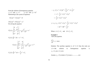35
From the solution of homogeneous equation
2
1
x
y e
 and 3
2
x
y e
 2
1 2 x
y e
  and 3
2 3 x
y e
 
Substituting in the system of equations
   
2 3
1 2 0
x x
V x e V x e
 
 
   
2 3
1 2
2 3
x x x
V x e V x e e
 
 
On solving the equation
 
3
3 4
1 5 5
2 3
2 3
0
3
3 2
2 3
x
x x x
x
x x
x x
x x
e
e e e
V x e
e e
e e
e e

   

 
1 3
x x
V x e dx e C
 
   

 
2
2 3
2
2 5 5
2 3
2 3
0
2
3 2
2 3
x
x x x
x
x x
x x
x x
e
e e e
V x e
e e
e e
e e

   

  2
2 4
1
2
x x
V x e dx e C
 
   

  2 2 3
3 4
2 3
3 4
2 3
3 4
1
2
1
2
3
2
x x x x
p
x x x x
x x x
y e C e e C e
e e C e C e
e C e C e
 
 
     
 
 
    
   
2 3 2 3
1 2 3 4
2 3
3
2
3
2
x x x x x
h p
x x x
y y y C e C e e C e C e
Ae Be e
      
  
Where 1 3
A C C
  and 2 4
B C C
 
Example 2
Solve the equation
2
2
tan
d y
y x
dx
 
Solution: The auxiliary equation is 0
1
2


m thus the roots are

1 the solution to homogeneous equation is
2 2
cos sin
h
y C x C x
 
Assume 1 2
( )sin( ) ( )cos ..................( )
p
y V x x V x x a
 
 